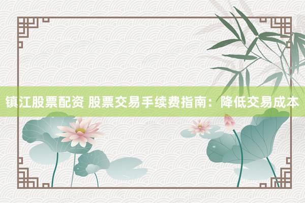 镇江股票配资 股票交易手续费指南：降低交易成本