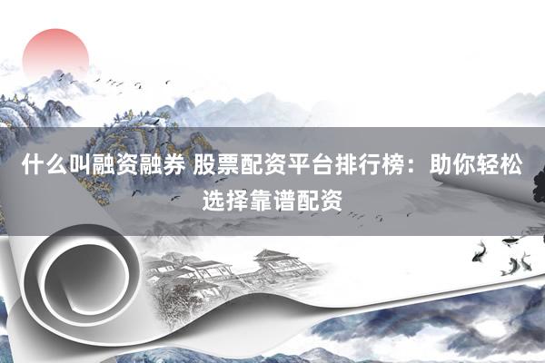 什么叫融资融券 股票配资平台排行榜：助你轻松选择靠谱配资