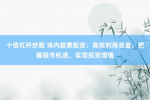 十倍杠杆炒股 场内股票配资：高效利用资金，把握股市机遇，实现投资增值