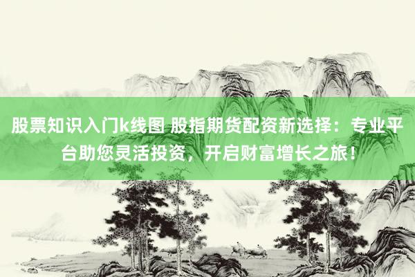 股票知识入门k线图 股指期货配资新选择：专业平台助您灵活投资，开启财富增长之旅！