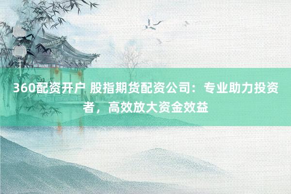 360配资开户 股指期货配资公司：专业助力投资者，高效放大资金效益