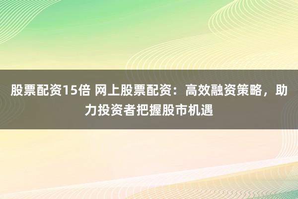 股票配资15倍 网上股票配资：高效融资策略，助力投资者把握股市机遇