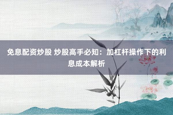 免息配资炒股 炒股高手必知：加杠杆操作下的利息成本解析