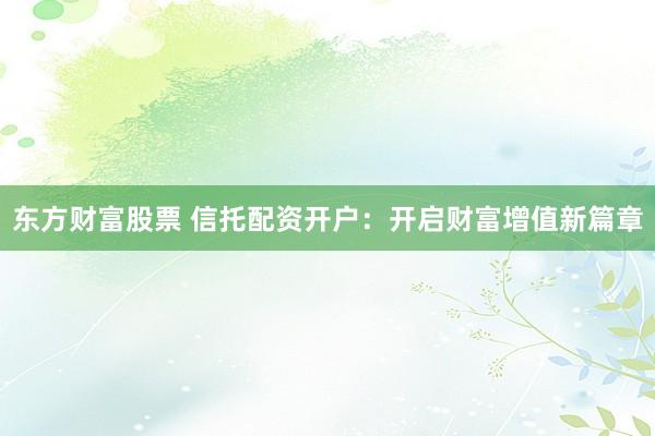 东方财富股票 信托配资开户：开启财富增值新篇章