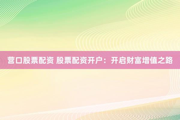 营口股票配资 股票配资开户：开启财富增值之路