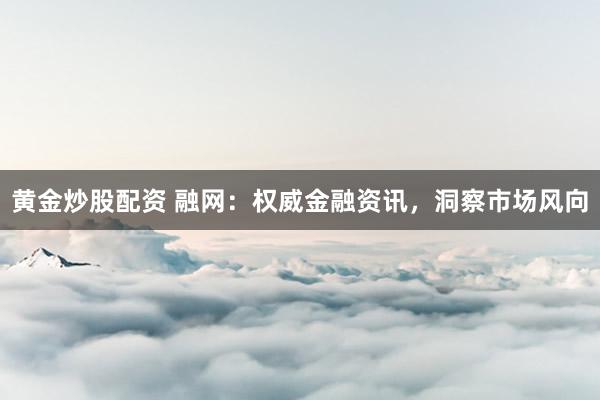 黄金炒股配资 融网：权威金融资讯，洞察市场风向