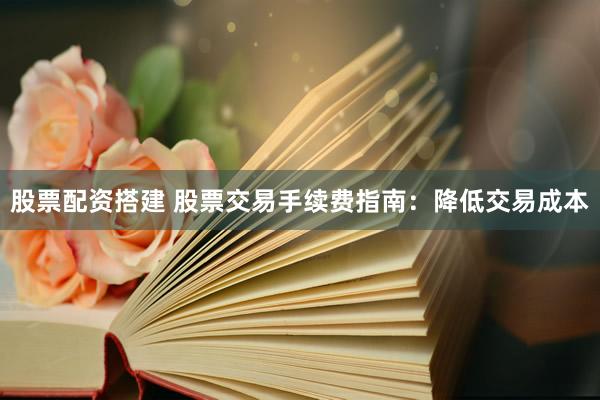 股票配资搭建 股票交易手续费指南：降低交易成本