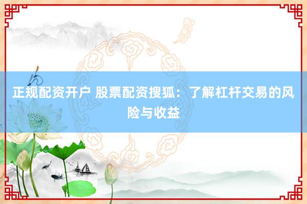 正规配资开户 股票配资搜狐：了解杠杆交易的风险与收益