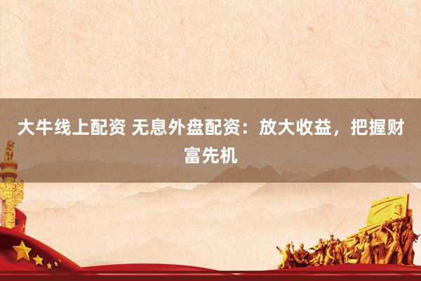 大牛线上配资 无息外盘配资：放大收益，把握财富先机