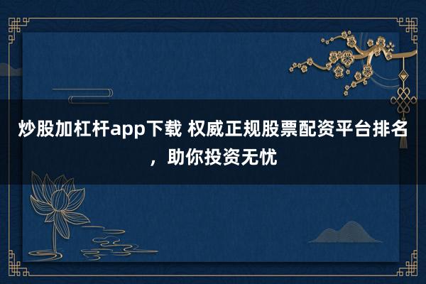 炒股加杠杆app下载 权威正规股票配资平台排名，助你投资无忧