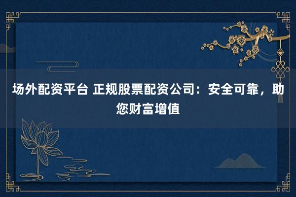 场外配资平台 正规股票配资公司：安全可靠，助您财富增值