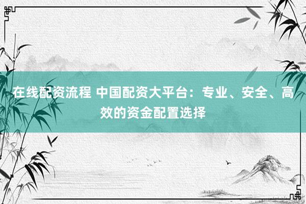 在线配资流程 中国配资大平台：专业、安全、高效的资金配置选择