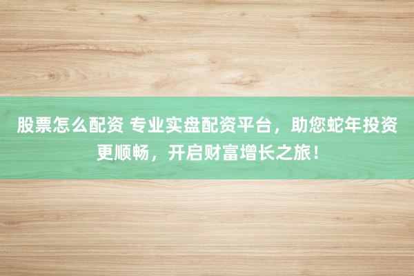 股票怎么配资 专业实盘配资平台，助您蛇年投资更顺畅，开启财富增长之旅！