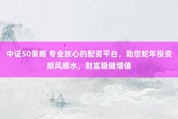 中证50策略 专业放心的配资平台，助您蛇年投资顺风顺水，财富稳健增值