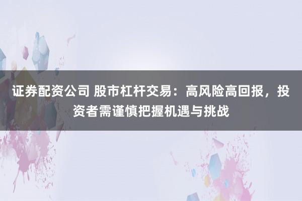 证券配资公司 股市杠杆交易：高风险高回报，投资者需谨慎把握机遇与挑战