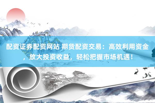 配资证券配资网站 期货配资交易：高效利用资金，放大投资收益，轻松把握市场机遇！