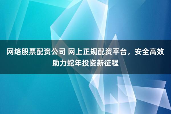 网络股票配资公司 网上正规配资平台，安全高效助力蛇年投资新征程
