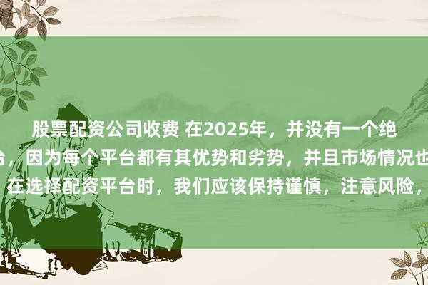 股票配资公司收费 在2025年，并没有一个绝对的“最好”的配资平台，因为每个平台都有其优势和劣势，并且市场情况也在不断变化。在选择配资平台时，我们应该保持谨慎，注意风险，并根据自己的需求和实际情况进行选择。