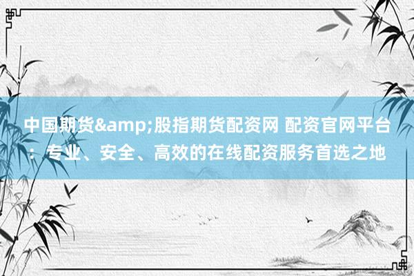 中国期货&股指期货配资网 配资官网平台：专业、安全、高效的在线配资服务首选之地