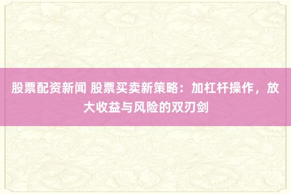 股票配资新闻 股票买卖新策略：加杠杆操作，放大收益与风险的双刃剑