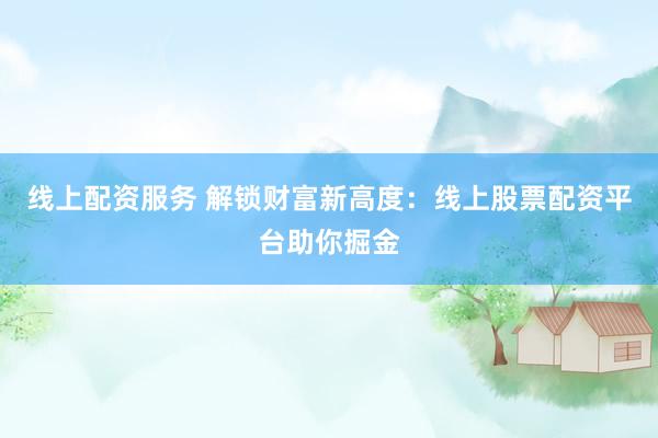 线上配资服务 解锁财富新高度：线上股票配资平台助你掘金