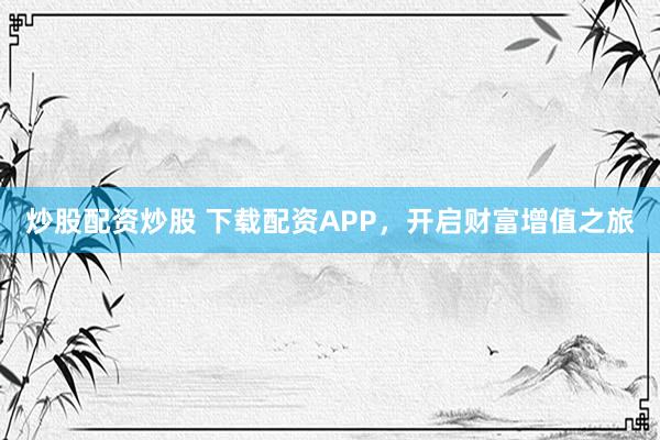 炒股配资炒股 下载配资APP，开启财富增值之旅