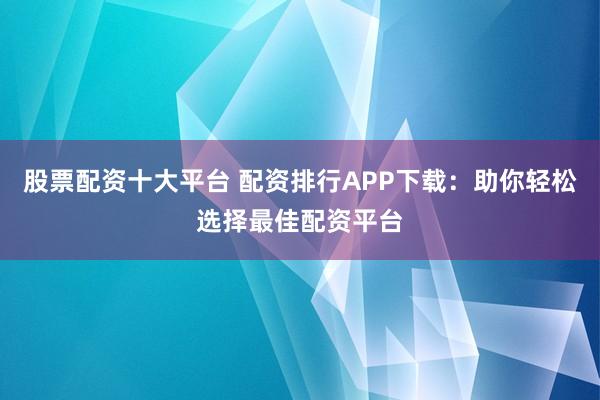 股票配资十大平台 配资排行APP下载：助你轻松选择最佳配资平台