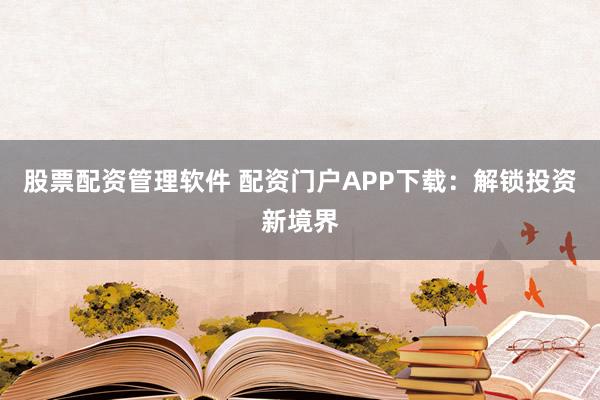 股票配资管理软件 配资门户APP下载：解锁投资新境界