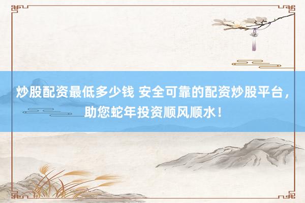 炒股配资最低多少钱 安全可靠的配资炒股平台，助您蛇年投资顺风顺水！