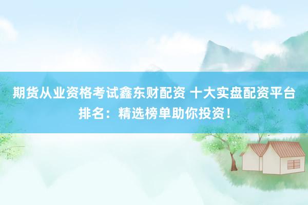 期货从业资格考试鑫东财配资 十大实盘配资平台排名：精选榜单助你投资！