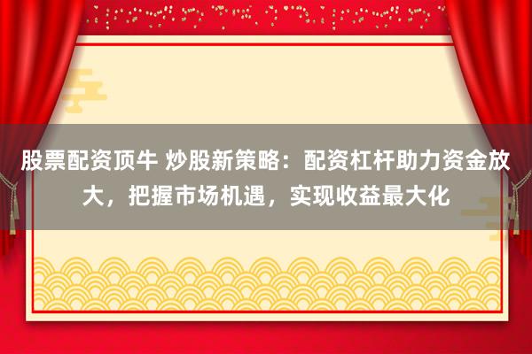 股票配资顶牛 炒股新策略：配资杠杆助力资金放大，把握市场机遇，实现收益最大化