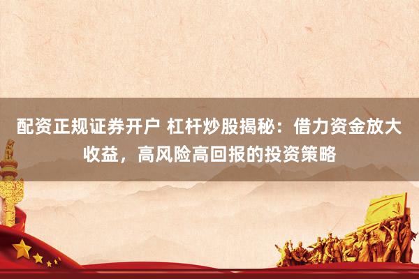 配资正规证券开户 杠杆炒股揭秘：借力资金放大收益，高风险高回报的投资策略