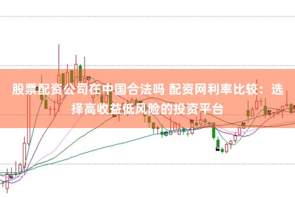 股票配资公司在中国合法吗 配资网利率比较：选择高收益低风险的投资平台