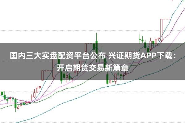 国内三大实盘配资平台公布 兴证期货APP下载：开启期货交易新篇章