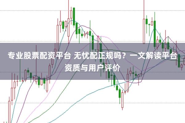 专业股票配资平台 无忧配正规吗？一文解读平台资质与用户评价
