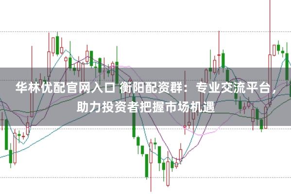 华林优配官网入口 衡阳配资群：专业交流平台，助力投资者把握市场机遇