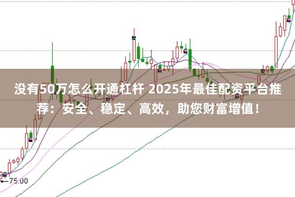 没有50万怎么开通杠杆 2025年最佳配资平台推荐：安全、稳定、高效，助您财富增值！