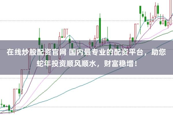 在线炒股配资官网 国内最专业的配资平台，助您蛇年投资顺风顺水，财富稳增！