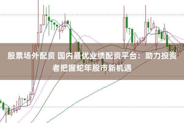 股票场外配资 国内最优业绩配资平台：助力投资者把握蛇年股市新机遇
