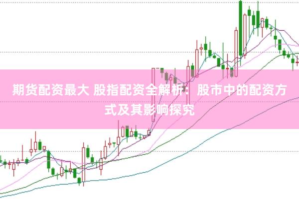 期货配资最大 股指配资全解析：股市中的配资方式及其影响探究