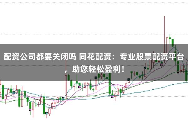配资公司都要关闭吗 同花配资：专业股票配资平台，助您轻松盈利！