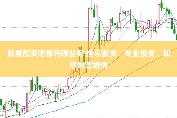 股票配资吧都有哪些呢 恒乐股资：专业投资，助您财富增值