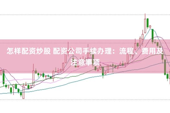 怎样配资炒股 配资公司手续办理：流程、费用及注意事项