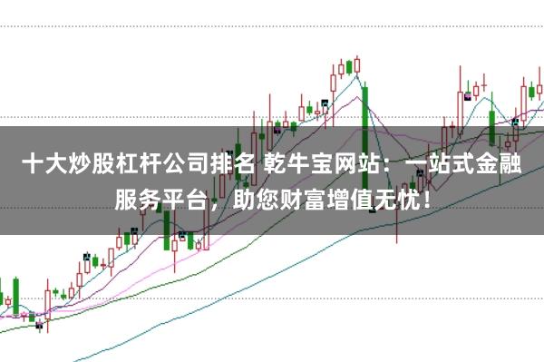 十大炒股杠杆公司排名 乾牛宝网站：一站式金融服务平台，助您财富增值无忧！