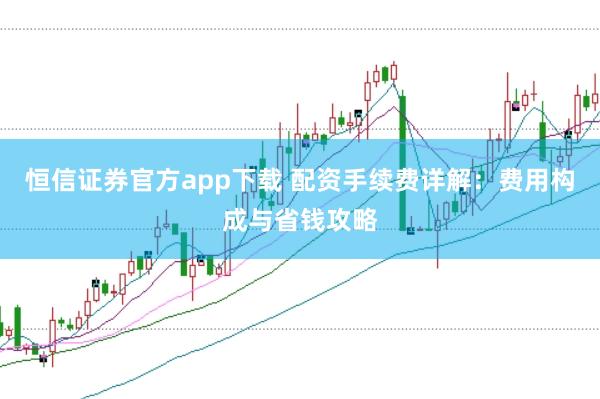恒信证券官方app下载 配资手续费详解：费用构成与省钱攻略