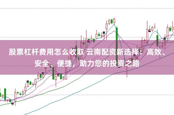 股票杠杆费用怎么收取 云南配资新选择：高效、安全、便捷，助力您的投资之路