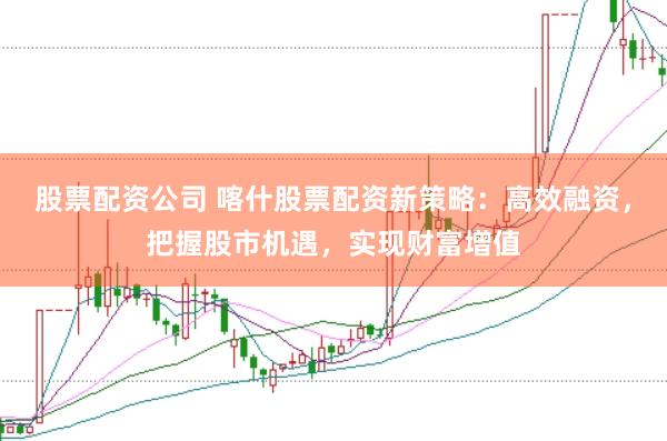 股票配资公司 喀什股票配资新策略：高效融资，把握股市机遇，实现财富增值