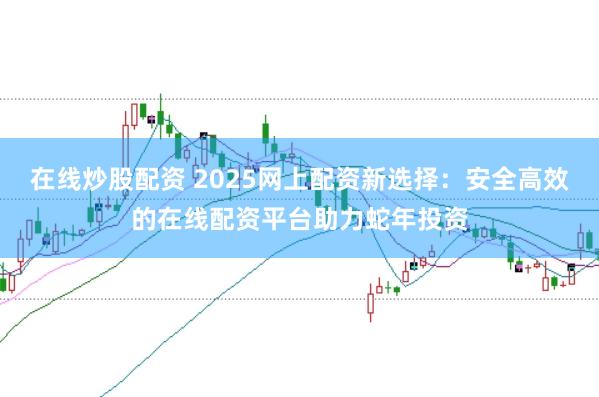 在线炒股配资 2025网上配资新选择：安全高效的在线配资平台助力蛇年投资