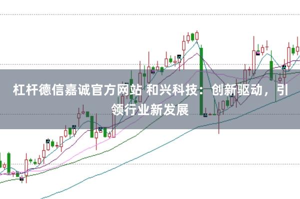 杠杆德信嘉诚官方网站 和兴科技：创新驱动，引领行业新发展
