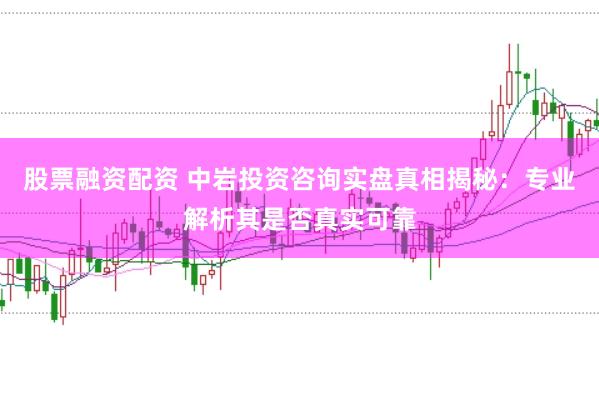 股票融资配资 中岩投资咨询实盘真相揭秘：专业解析其是否真实可靠